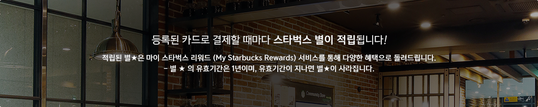 등록된 카드로 결제할 때마다 스타벅스 별이 적립됩니다! 적립된 별★은 마이 스타벅스 리워드 (My Starbucks Rewards) 서비스를 통해 다양한 혜택으로 돌려드립니다. - 별 ★ 의 유효기간은 1년이며, 유효기간이 지나면 별★이 사라집니다.