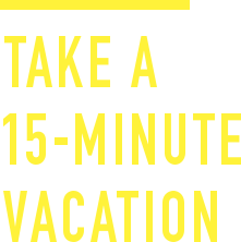 TAKE A 15-MINUTE VACATION