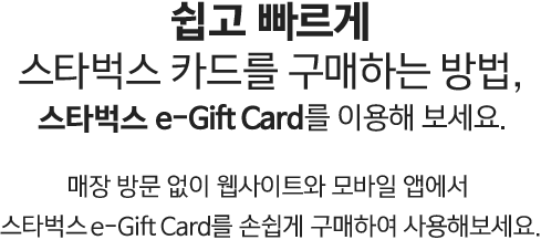 쉽고 빠르게 스타벅스 카드를 구매하는 방법, 스타벅스 e-Gift Card를 이용해 보세요. 매장 방문 없이 웹사이트와 모바일 앱에서 스타벅스 e-Gift Card를 손쉽게 구매하여 사용해보세요.