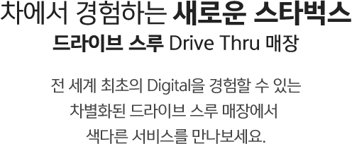 차에서 경험하는 새로운 스타벅스 드라이브 스루 Drive Thru 매장 전 세계 최초의 Digital을 경험할 수 있는 차별화된 드라이브 스루 매장에서 색다른 서비스를 만나보세요.