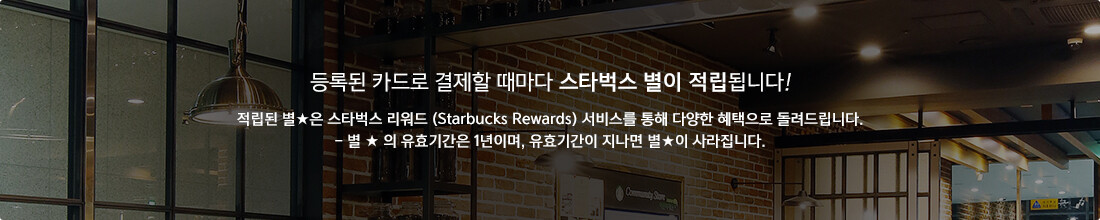 등록된 카드로 결제할 때마다 스타벅스 별이 적립됩니다! 적립된 별★은 스타벅스 리워드 (Starbucks Rewards) 서비스를 통해 다양한 혜택으로 돌려드립니다. - 별 ★ 의 유효기간은 1년이며, 유효기간이 지나면 별★이 사라집니다.