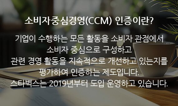 소비자중심경영(CCM) 인증이란? 기업이 수행하는 모든 활동을 소비자 관점에서 소비자 중심으로 구성하고 관련 경영 활동을 지속적으로 개선하고 있는지를 평가하여 인증하는 제도입니다. 스타벅스는 2019년부터 도입 운영하고 있습니다.