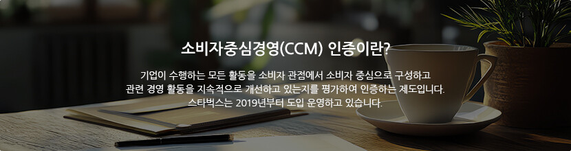 소비자중심경영(CCM) 인증이란? 기업이 수행하는 모든 활동을 소비자 관점에서 소비자 중심으로 구성하고 관련 경영 활동을 지속적으로 개선하고 있는지를 평가하여 인증하는 제도입니다. 스타벅스는 2019년부터 도입 운영하고 있습니다.