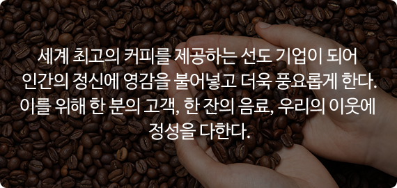 세계 최고의 커피를 제공하는 선도 기업이 되어 인간의 정신에 영감을 불어놓고 더욱 풍요롭게 한다. 이를 위해 한 분의 고객, 한 잔의 음료, 우리의 이웃에 정성을 다한다.