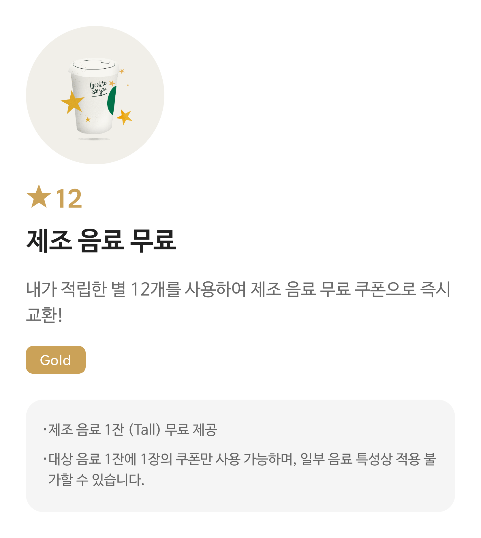별12 무료 음료 쿠폰/ 내가 적립한 별 12개를 사용하여 무료 음료 쿠폰으로 즉시 교환! / Gold / 해당 쿠폰 사용시 스타벅스 매장에서 파트너가 제조하는 Tall Size음료로 주문 가능합니다. / 대상 음료 1잔에 1장의 쿠폰만 사용 가능하며, 일부 음료 특성상 적용 불가할 수 있습니다. 