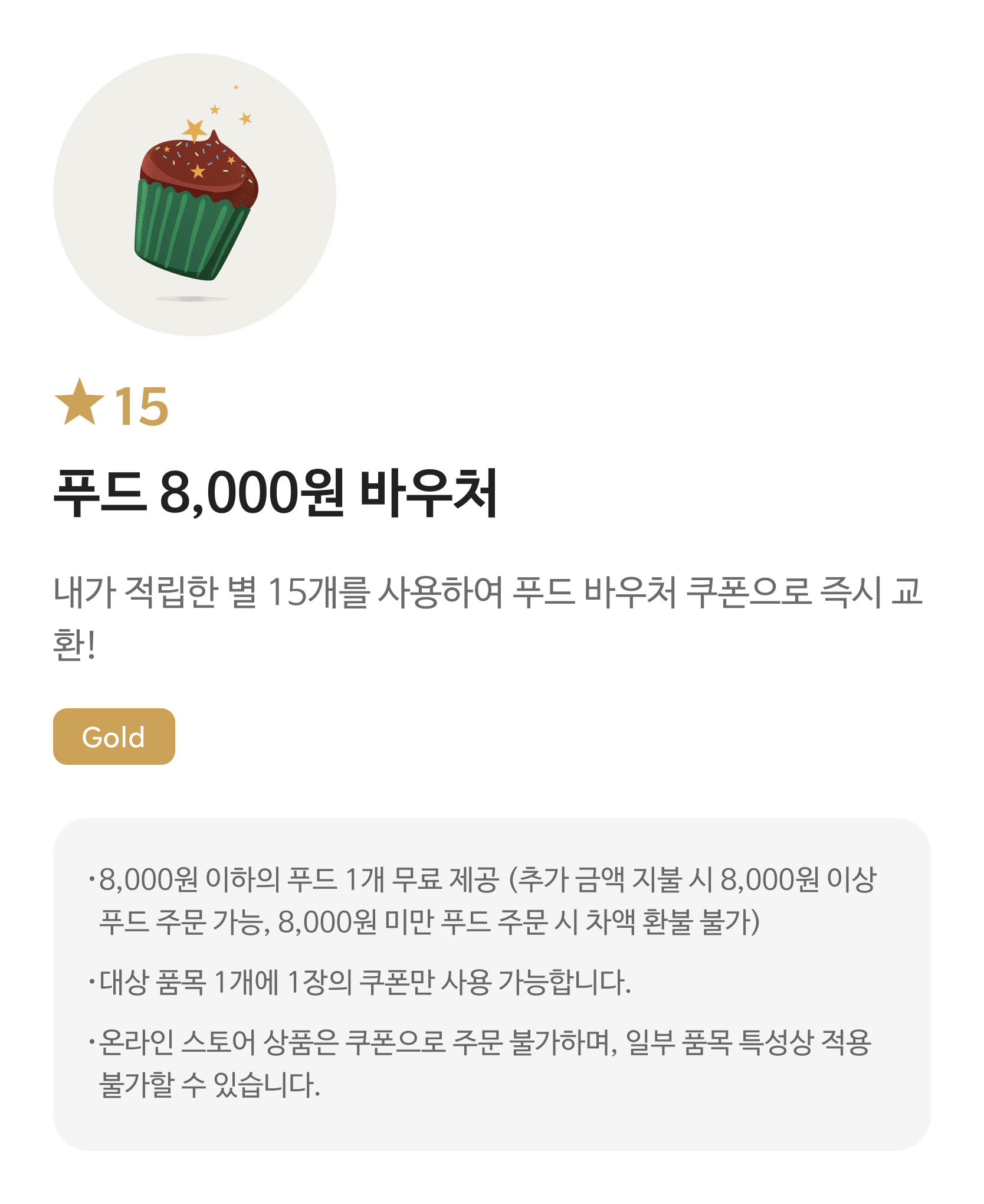 별 15 푸드 8,000원 바우처 쿠폰 / 내가 적립한 별 15개를 사용하여 푸드 바우처 쿠폰으로 즉시 교환! / Gold / 해당 쿠폰 사용 시 스타벅스 매장에서 8,000원 이하의 푸드로 주문 가능하며, 8,000원 이상의 푸드일 경우 추가 금액을 지불하여 주문 가능합니다. / 대상 음료 1잔에 1장의 쿠폰만 사용 가능하며, 일부 음료 특성상 적용 불가할 수 있습니다.