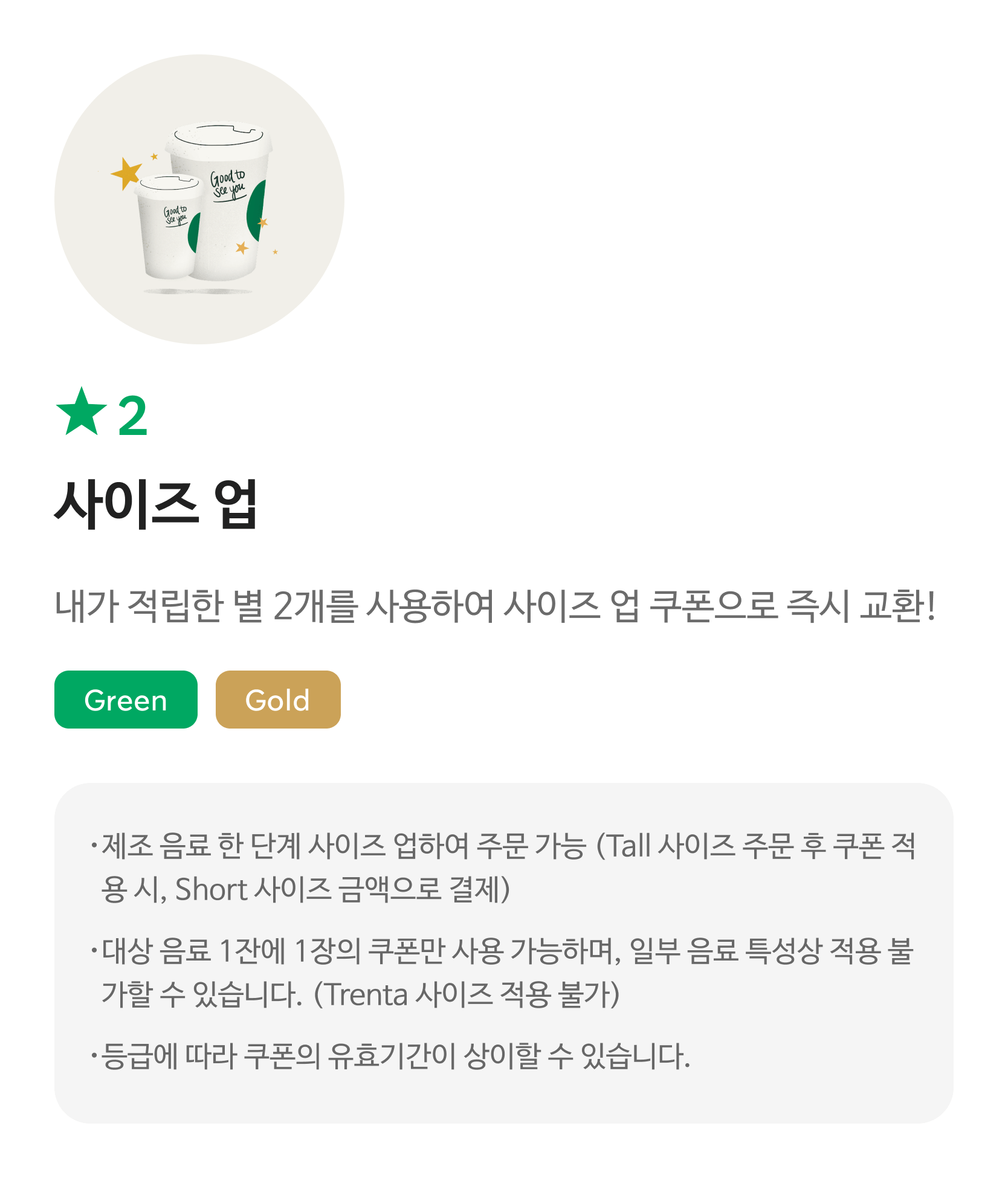 별2 사이즈업 / 내가 적립한 별 2개를 사용하여 사이즈업 쿠폰으로 즉시 교환!/ Green, Gold / 해당 쿠폰 사용 시 스타벅스 매장에서 주문한 음료의 Short->Tall,Tall->Grande,Grande->Venti로 사이즈업하여 주문 가능합니다.