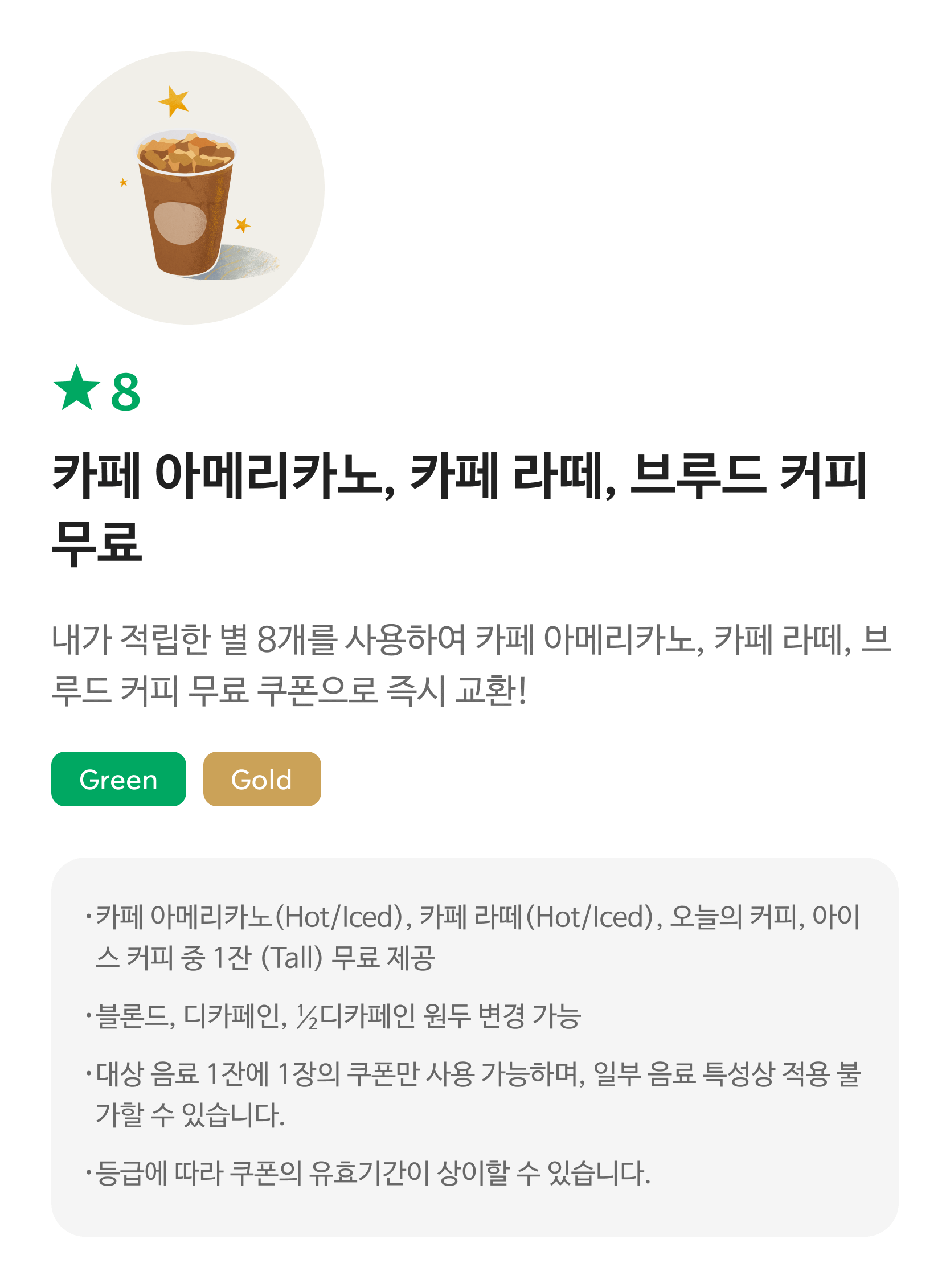 별8 카페 아메리카노, 카페라떼, 브루드 커피 쿠폰/ 내가 적립한 별 8개를 사용하여 카페 아메리카노, 카페라떼, 브루드 커피 쿠폰으로 즉시 교환! / Green, Gold / 해당 쿠폰 사용 시 스타벅스 매장에서 카페 아메리카노(Hot/Iced), 카페라떼(Hot/Iced), 오늘의 커피, 아이스 커피 중 1개로 주문 가능합니다. / 대상 음료 1잔에 1장의 쿠폰만 사용 사용 가능하며, 일부 음료 특성상 적용 불가할 수 있습니다. 