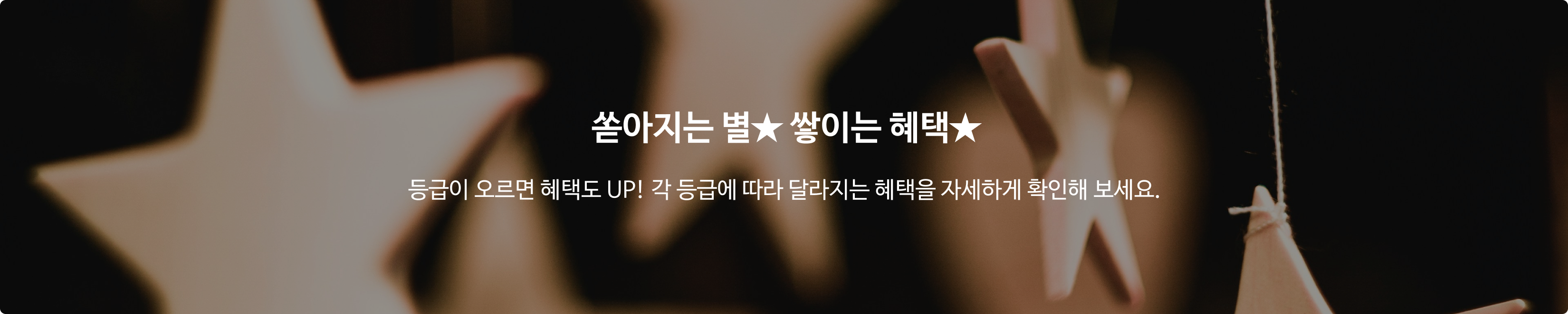쏟아지는 별★ 쌓이는 혜택★ 등급이 오르면 혜택도 UP! 각 등급에 따라 달라지는 혜택을 자세하게 확인해 보세요.