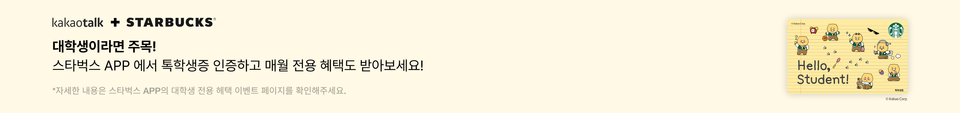 kakaotalk + Starbucks 대학생이라면 주목! 스타벅스 App에서 톡학생증 인증하고 매월 전용 혜택도 받아보세요! / 자세한 내용은 스타벅스 App의 대학생 전용 혜택 이벤트 페이지를 확인해주세요.