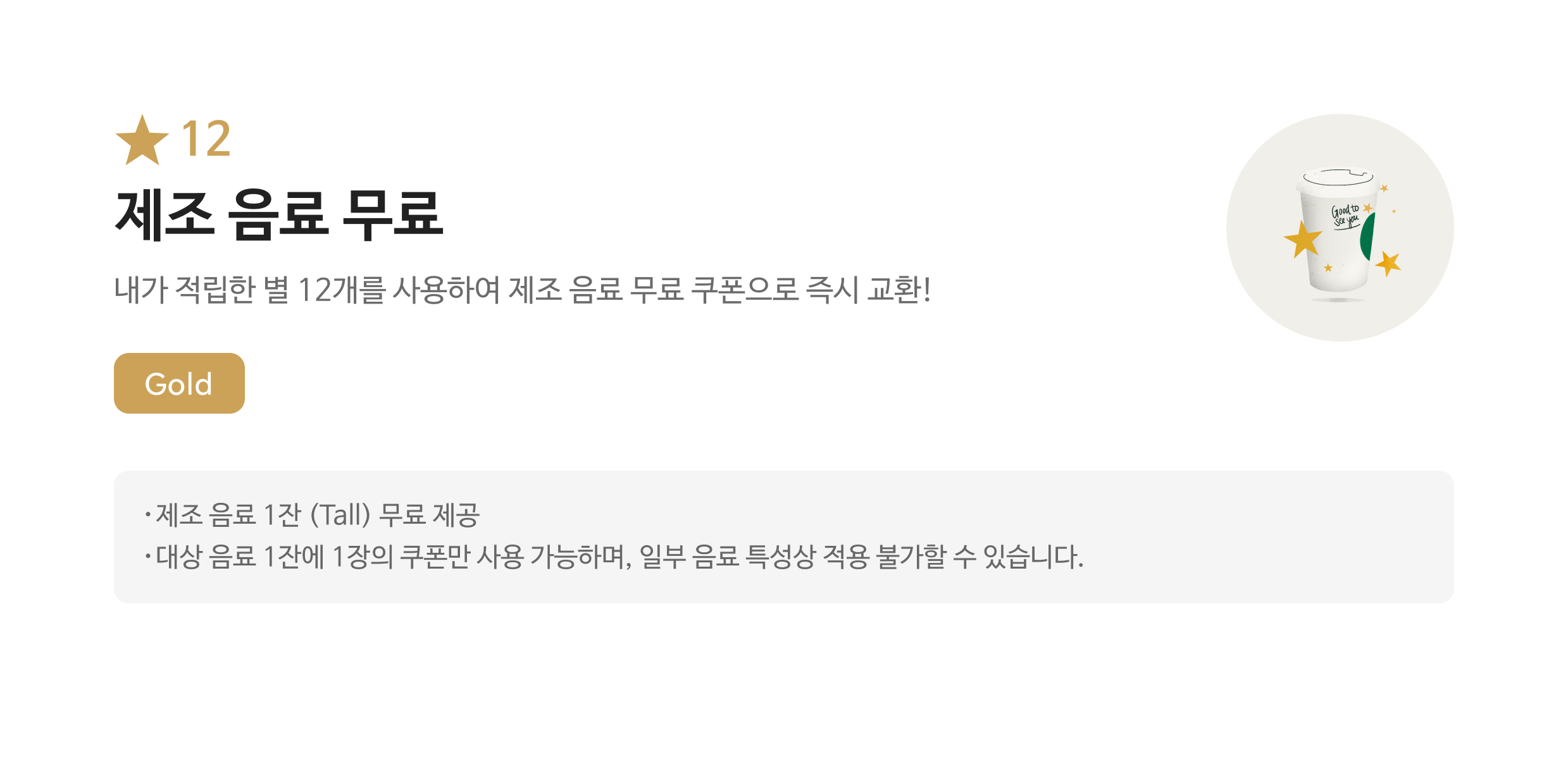 별12 무료 음료 쿠폰/ 내가 적립한 별 12개를 사용하여 무료 음료 쿠폰으로 즉시 교환! / Gold / 해당 쿠폰 사용시 스타벅스 매장에서 파트너가 제조하는 Tall Size음료로 주문 가능합니다. / 대상 음료 1잔에 1장의 쿠폰만 사용 가능하며, 일부 음료 특성상 적용 불가할 수 있습니다. 