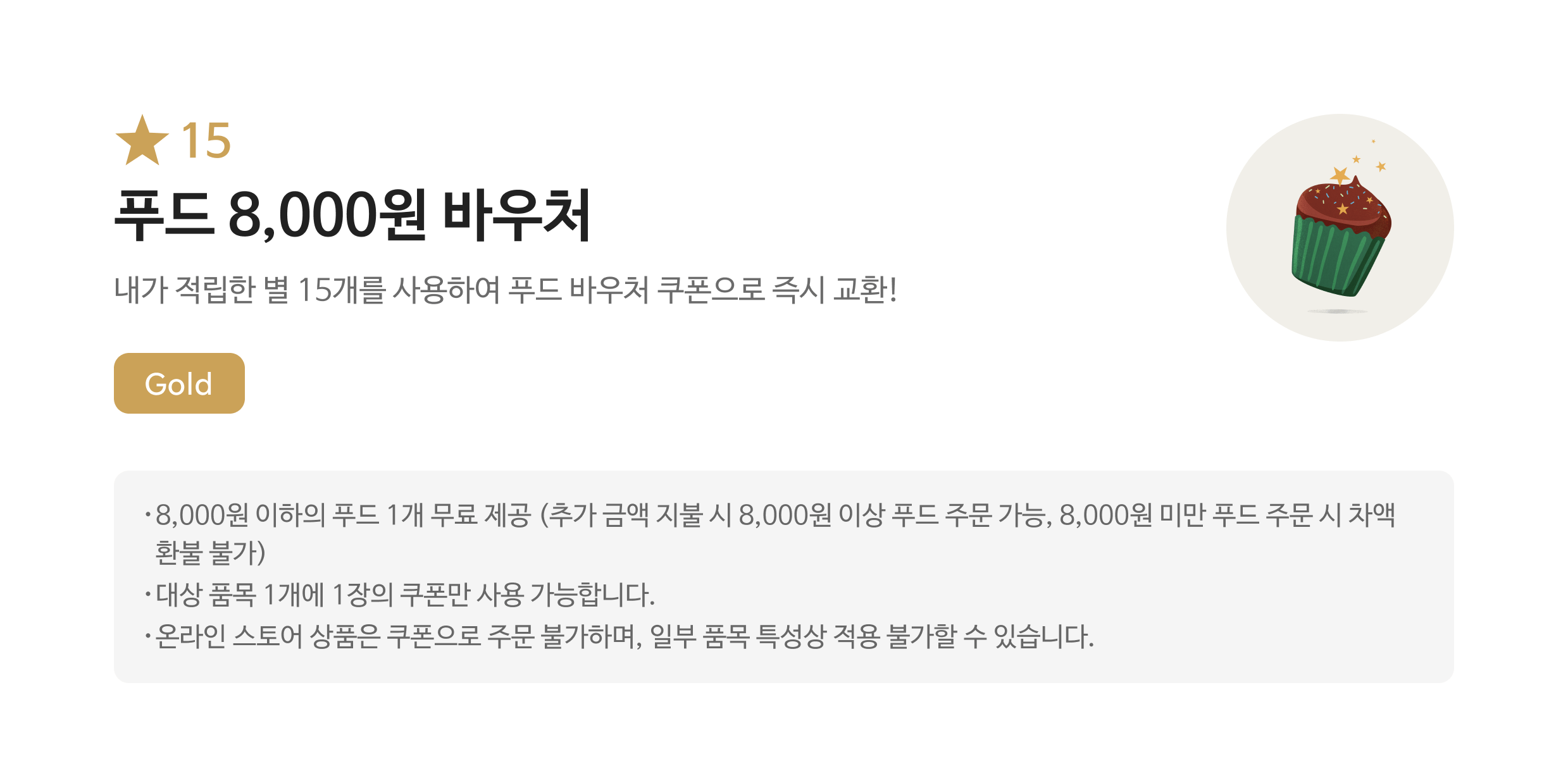 별 15 푸드 8,000원 바우처 쿠폰 / 내가 적립한 별 15개를 사용하여 푸드 바우처 쿠폰으로 즉시 교환! / Gold / 해당 쿠폰 사용 시 스타벅스 매장에서 8,000원 이하의 푸드로 주문 가능하며, 8,000원 이상의 푸드일 경우 추가 금액을 지불하여 주문 가능합니다. / 대상 음료 1잔에 1장의 쿠폰만 사용 가능하며, 일부 음료 특성상 적용 불가할 수 있습니다.