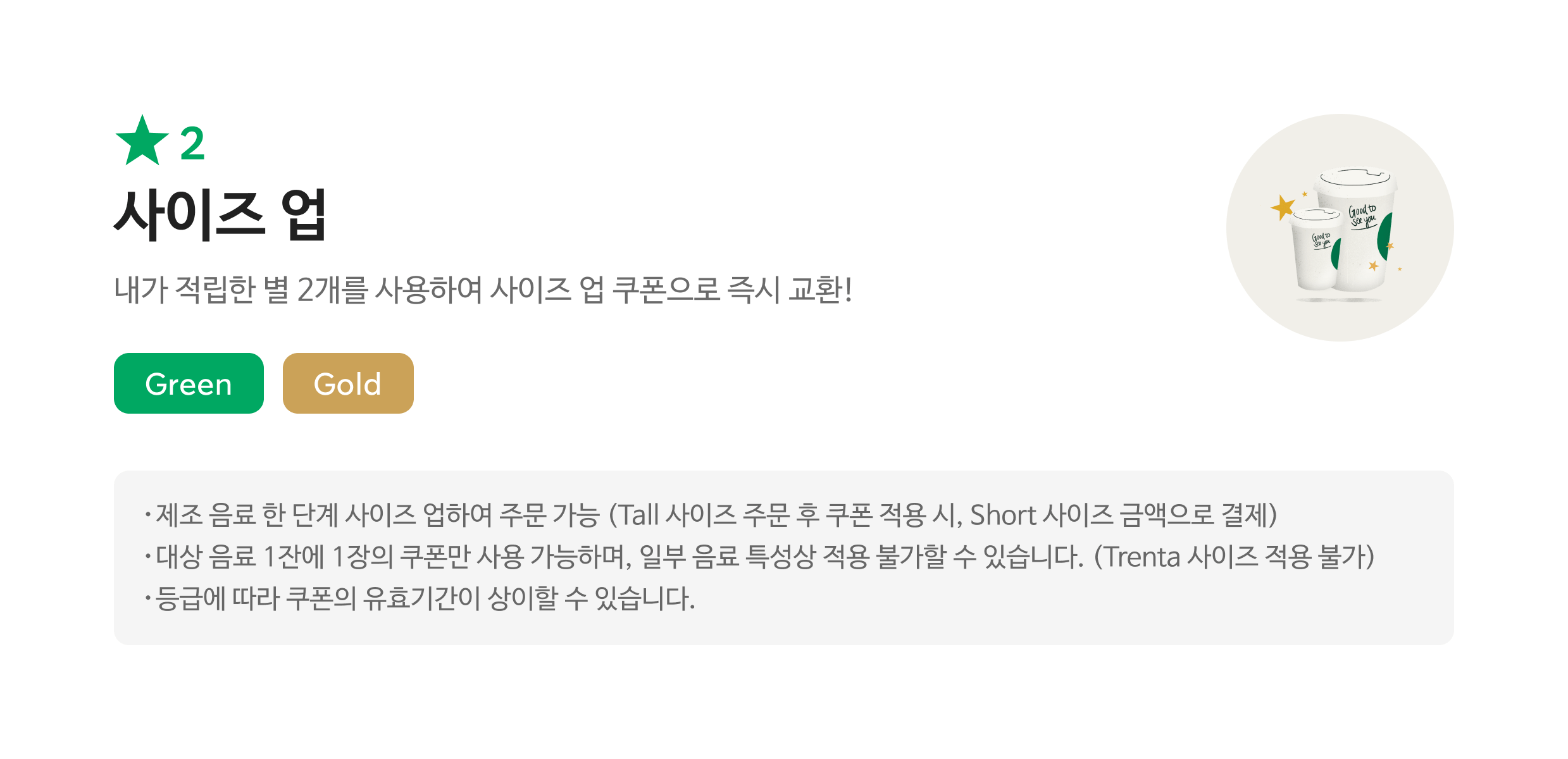 별2 사이즈업 / 내가 적립한 별 2개를 사용하여 사이즈업 쿠폰으로 즉시 교환!/ Green, Gold / 해당 쿠폰 사용 시 스타벅스 매장에서 주문한 음료의 Short->Tall,Tall->Grande,Grande->Venti로 사이즈업하여 주문 가능합니다.