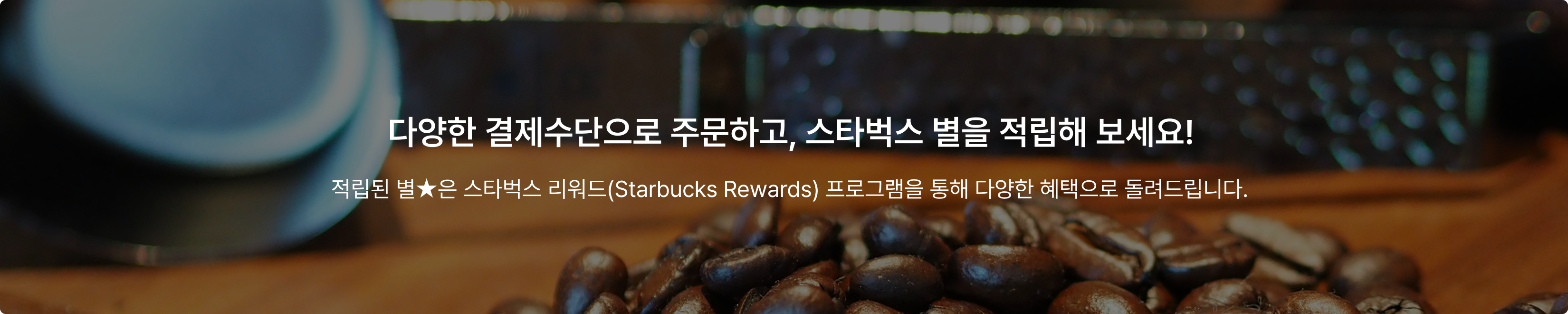 다양한 결제수단으로 주문하고, 스타벅스 별을 적립해 보세요! - 적립된 별★은 스타벅스 리워드(Starbucks Rewards) 프로그램을 통해 다양한 혜택으로 돌려드립니다.