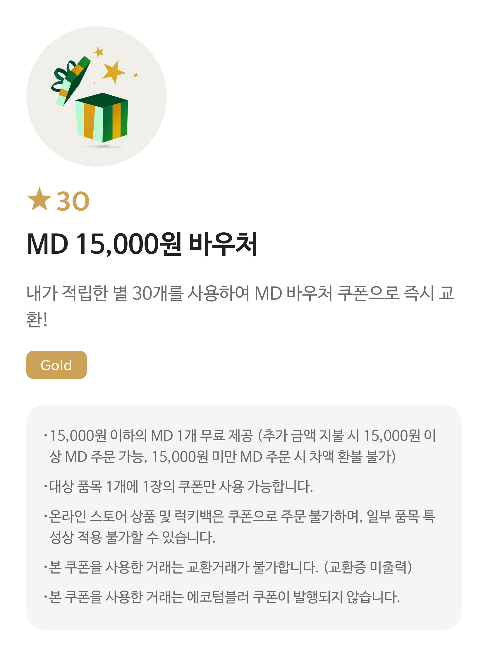 별 30 MD 15,000원 바우처 쿠폰 / 내가 적립한 별 30개를 사용하여 MD 바우처 쿠폰으로 즉시 교환! / Gold / 15,000원 이하의 MD 1개 무료 제공 (추가 금액 지불 시 15,000원 이상 MD 주문 가능, 15,000원 미만 MD 주문 시 차액 환불 불가) / 대상 품목 1개에 1장의 쿠폰만 사용 가능합니다. / 온라인 스토어 상품 및 럭키백은 쿠폰으로 주문 불가하며, 일부 품목 특성상 적용 불가할 수 있습니다. / 본 쿠폰을 사용한 거래는 교환거래가 불가합니다. (교환증 미출력) / 본 쿠폰을 사용한 거래는 에코텀블러 쿠폰이 발행되지 않습니다.