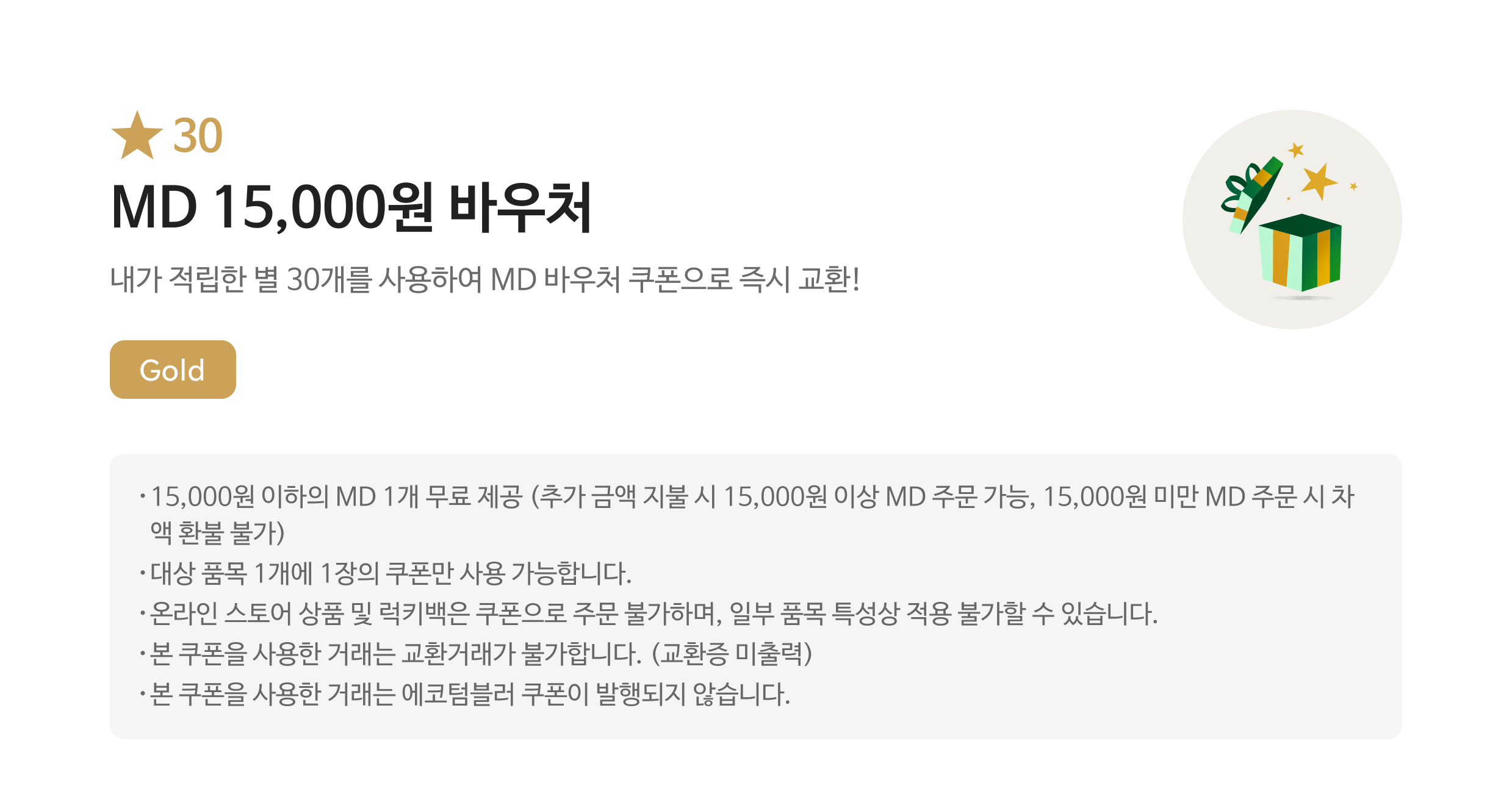 별 30 MD 15,000원 바우처 쿠폰 / 내가 적립한 별 30개를 사용하여 MD 바우처 쿠폰으로 즉시 교환! / Gold / 15,000원 이하의 MD 1개 무료 제공 (추가 금액 지불 시 15,000원 이상 MD 주문 가능, 15,000원 미만 MD 주문 시 차액 환불 불가) / 대상 품목 1개에 1장의 쿠폰만 사용 가능합니다. / 온라인 스토어 상품 및 럭키백은 쿠폰으로 주문 불가하며, 일부 품목 특성상 적용 불가할 수 있습니다. / 본 쿠폰을 사용한 거래는 교환거래가 불가합니다. (교환증 미출력) / 본 쿠폰을 사용한 거래는 에코텀블러 쿠폰이 발행되지 않습니다.