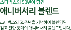 스타벅스의 50주년을 기념하여 블렌딩 된 깊고 진한 풍미의 애니버서리 블렌드입니다.