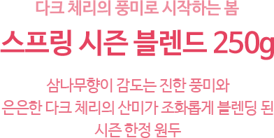 다크 체리의 풍미로 시작하는 봄 스프링 시즌 블렌드 250g 삼나무향이 감도는 진한 풍미와 은은한 다크 체리의 산미가 조화롭게 블렌딩 된 시즌 한정 원두